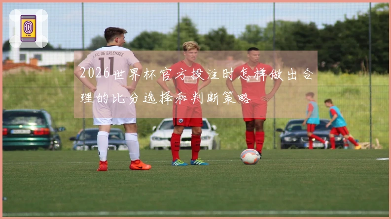 2026世界杯官方投注时怎样做出合理的比分选择和判断策略