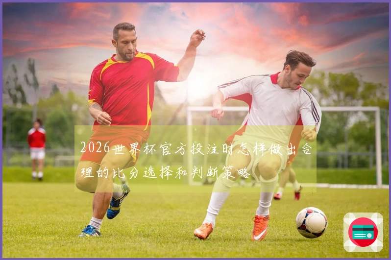 2026世界杯官方投注时怎样做出合理的比分选择和判断策略